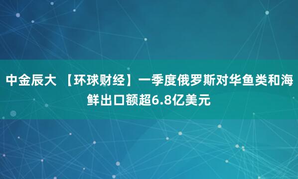 中金辰大 【环球财经】一季度俄罗斯对华鱼类和海鲜出口额超6.8亿美元