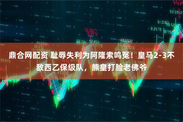 鼎合网配资 耻辱失利为阿隆索鸣冤！皇马2-3不敌西乙保级队，熊皇打脸老佛爷