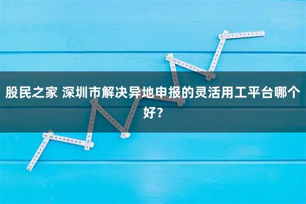 股民之家 深圳市解决异地申报的灵活用工平台哪个好？