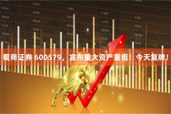 蜀商证券 600579，宣布重大资产重组！今天复牌！