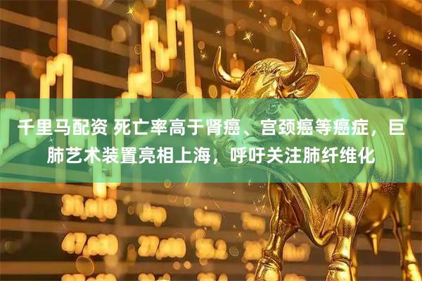 千里马配资 死亡率高于肾癌、宫颈癌等癌症，巨肺艺术装置亮相上海，呼吁关注肺纤维化