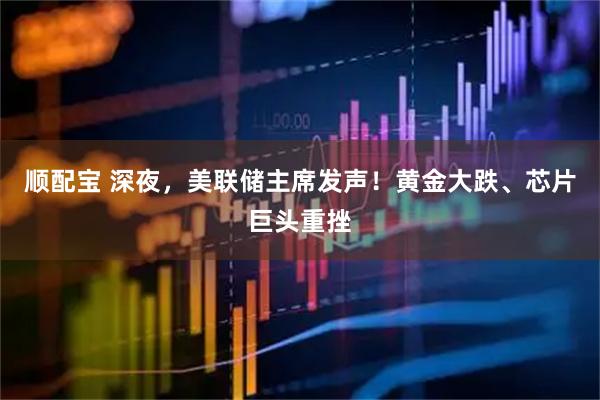 顺配宝 深夜，美联储主席发声！黄金大跌、芯片巨头重挫